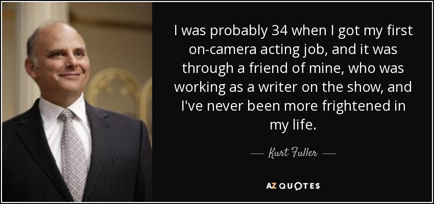 I was probably 34 when I got my first on-camera acting job, and it was through a friend of mine, who was working as a writer on the show, and I've never been more frightened in my life. - Kurt Fuller