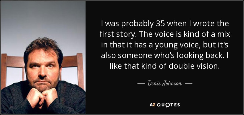 I was probably 35 when I wrote the first story. The voice is kind of a mix in that it has a young voice, but it's also someone who's looking back. I like that kind of double vision. - Denis Johnson
