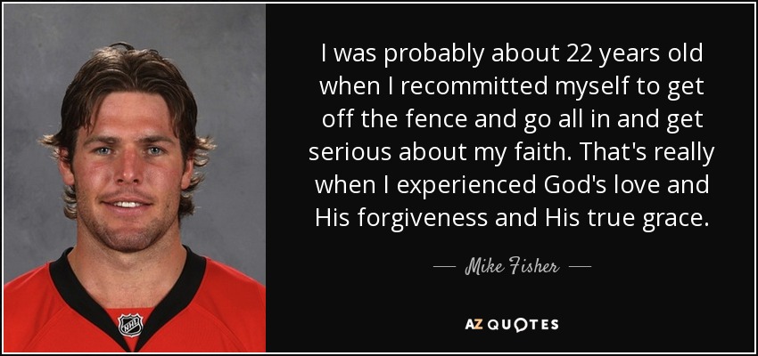 I was probably about 22 years old when I recommitted myself to get off the fence and go all in and get serious about my faith. That's really when I experienced God's love and His forgiveness and His true grace. - Mike Fisher