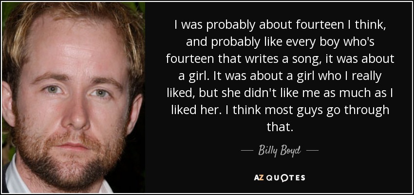 I was probably about fourteen I think, and probably like every boy who's fourteen that writes a song, it was about a girl. It was about a girl who I really liked, but she didn't like me as much as I liked her. I think most guys go through that. - Billy Boyd