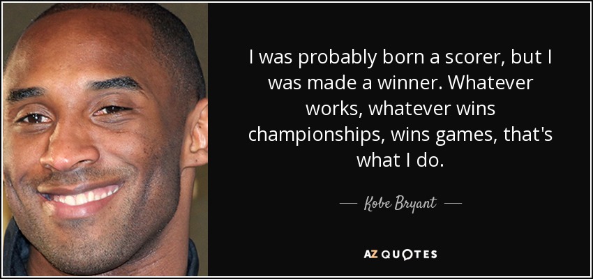 I was probably born a scorer, but I was made a winner. Whatever works, whatever wins championships, wins games, that's what I do. - Kobe Bryant