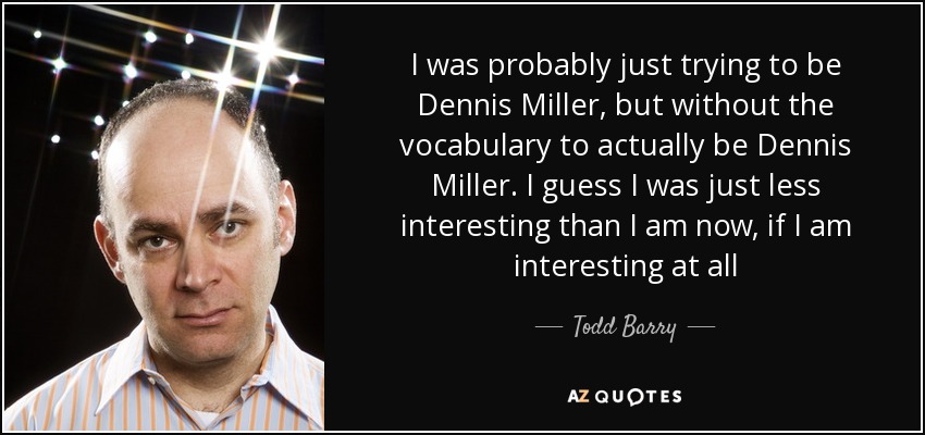 I was probably just trying to be Dennis Miller, but without the vocabulary to actually be Dennis Miller. I guess I was just less interesting than I am now, if I am interesting at all - Todd Barry