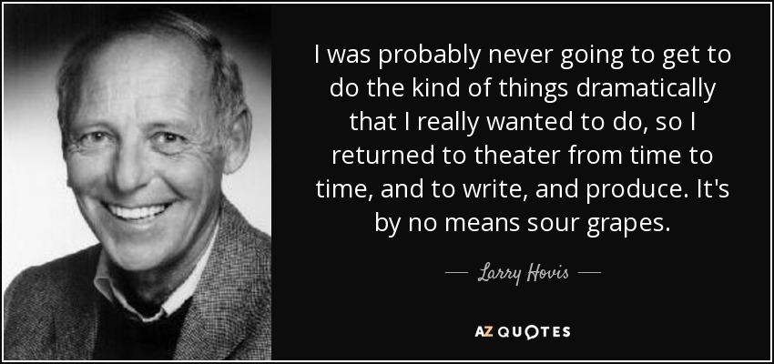 I was probably never going to get to do the kind of things dramatically that I really wanted to do, so I returned to theater from time to time, and to write, and produce. It's by no means sour grapes. - Larry Hovis