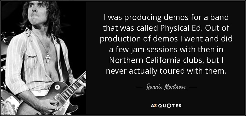 I was producing demos for a band that was called Physical Ed. Out of production of demos I went and did a few jam sessions with then in Northern California clubs, but I never actually toured with them. - Ronnie Montrose