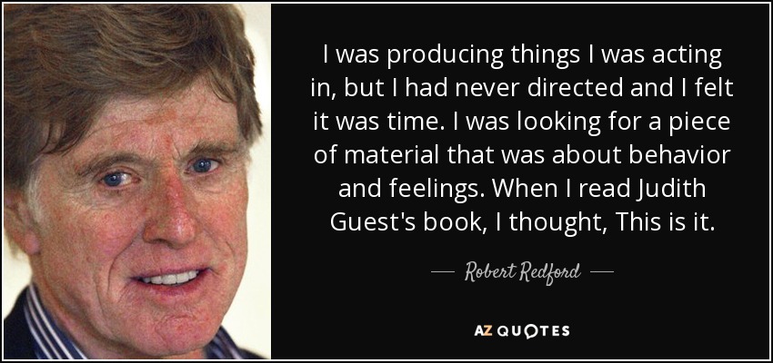 I was producing things I was acting in, but I had never directed and I felt it was time. I was looking for a piece of material that was about behavior and feelings. When I read Judith Guest's book, I thought, This is it. - Robert Redford