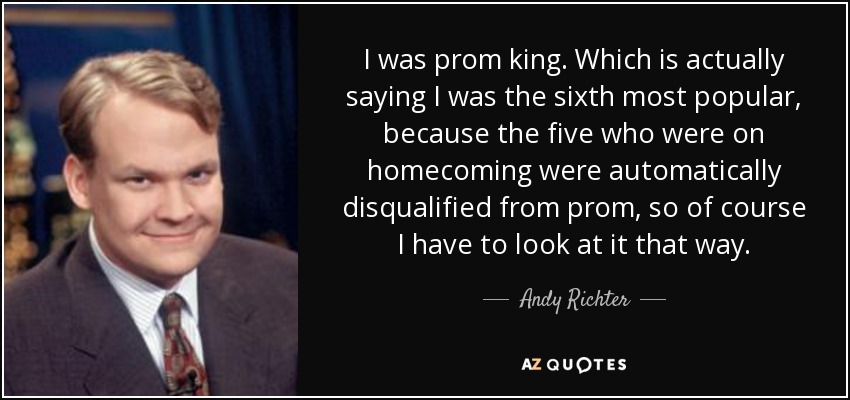 I was prom king. Which is actually saying I was the sixth most popular, because the five who were on homecoming were automatically disqualified from prom, so of course I have to look at it that way. - Andy Richter