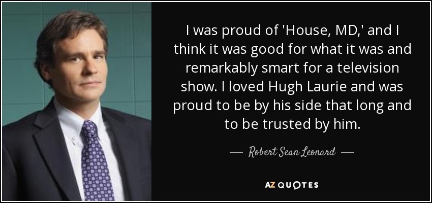 I was proud of 'House, MD,' and I think it was good for what it was and remarkably smart for a television show. I loved Hugh Laurie and was proud to be by his side that long and to be trusted by him. - Robert Sean Leonard