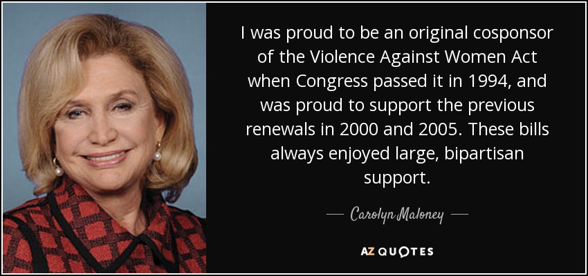 I was proud to be an original cosponsor of the Violence Against Women Act when Congress passed it in 1994, and was proud to support the previous renewals in 2000 and 2005. These bills always enjoyed large, bipartisan support. - Carolyn Maloney