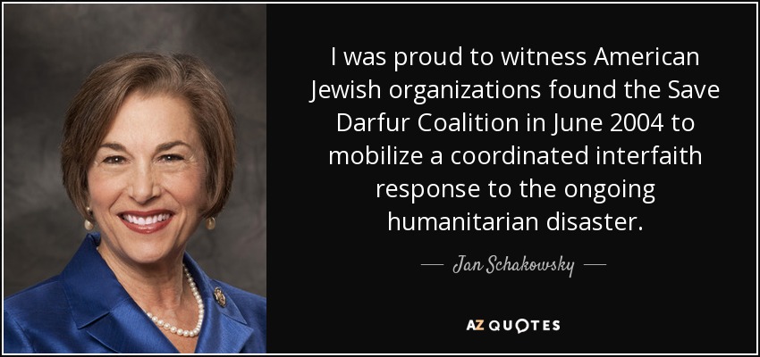 I was proud to witness American Jewish organizations found the Save Darfur Coalition in June 2004 to mobilize a coordinated interfaith response to the ongoing humanitarian disaster. - Jan Schakowsky