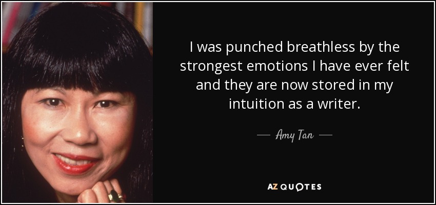 I was punched breathless by the strongest emotions I have ever felt and they are now stored in my intuition as a writer. - Amy Tan