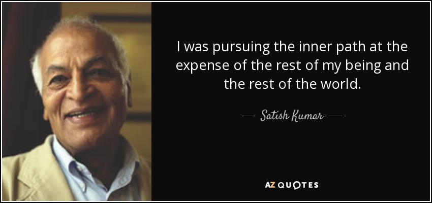 I was pursuing the inner path at the expense of the rest of my being and the rest of the world. - Satish Kumar