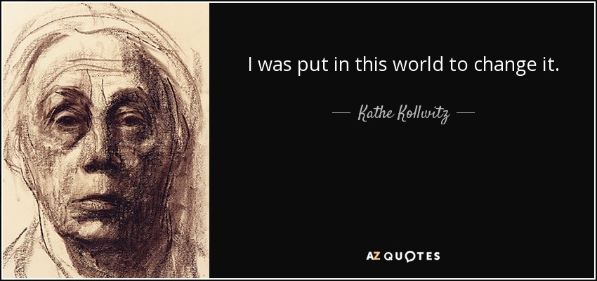 I was put in this world to change it. - Kathe Kollwitz