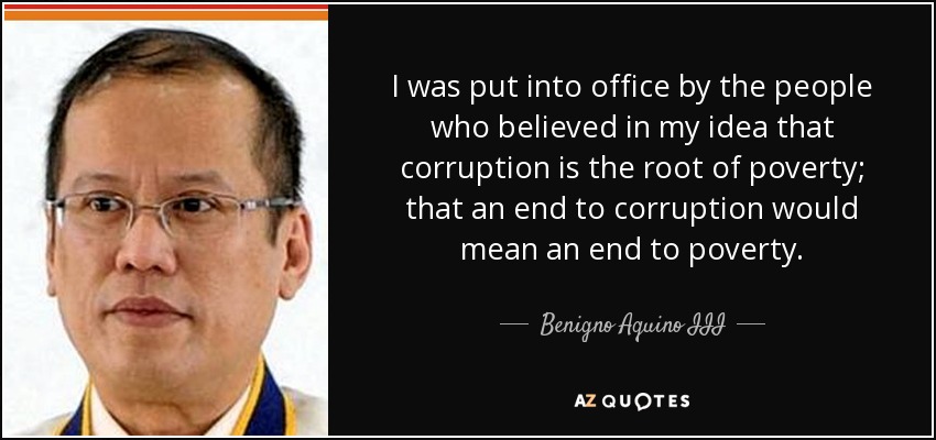 I was put into office by the people who believed in my idea that corruption is the root of poverty; that an end to corruption would mean an end to poverty. - Benigno Aquino III