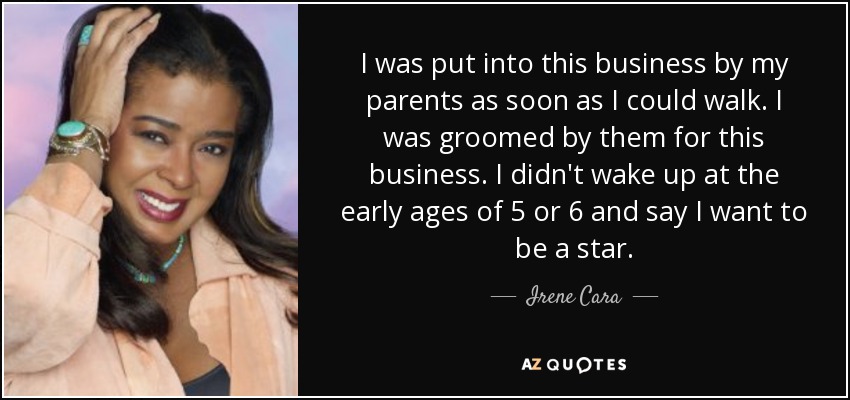 I was put into this business by my parents as soon as I could walk. I was groomed by them for this business. I didn't wake up at the early ages of 5 or 6 and say I want to be a star. - Irene Cara
