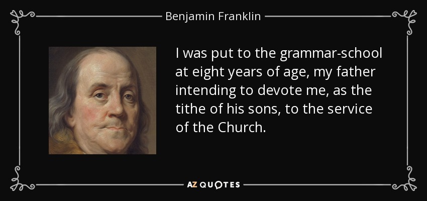 I was put to the grammar-school at eight years of age, my father intending to devote me, as the tithe of his sons, to the service of the Church. - Benjamin Franklin