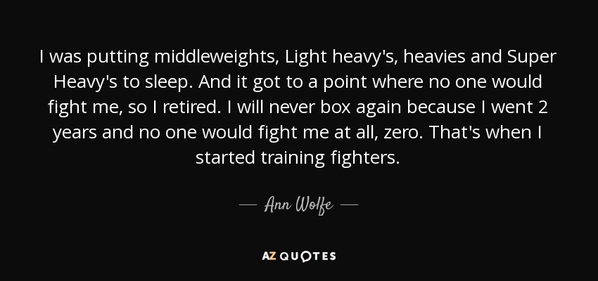 I was putting middleweights, Light heavy's, heavies and Super Heavy's to sleep. And it got to a point where no one would fight me, so I retired. I will never box again because I went 2 years and no one would fight me at all, zero. That's when I started training fighters. - Ann Wolfe