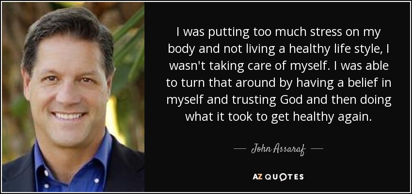 I was putting too much stress on my body and not living a healthy life style, I wasn't taking care of myself. I was able to turn that around by having a belief in myself and trusting God and then doing what it took to get healthy again. - John Assaraf