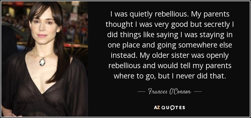 I was quietly rebellious. My parents thought I was very good but secretly I did things like saying I was staying in one place and going somewhere else instead. My older sister was openly rebellious and would tell my parents where to go, but I never did that. - Frances O'Connor