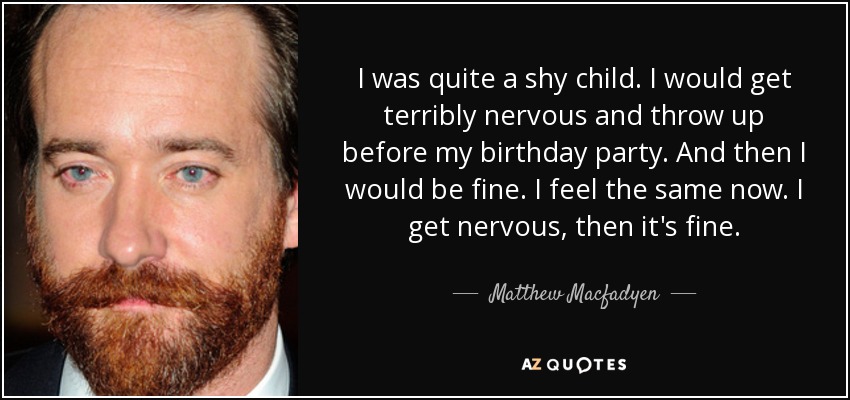 I was quite a shy child. I would get terribly nervous and throw up before my birthday party. And then I would be fine. I feel the same now. I get nervous, then it's fine. - Matthew Macfadyen
