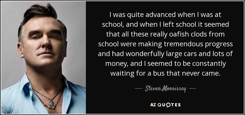 I was quite advanced when I was at school, and when I left school it seemed that all these really oafish clods from school were making tremendous progress and had wonderfully large cars and lots of money, and I seemed to be constantly waiting for a bus that never came. - Steven Morrissey