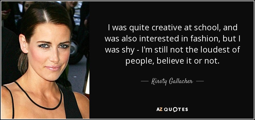 I was quite creative at school, and was also interested in fashion , but I was shy - I'm still not the loudest of people, believe it or not. - Kirsty Gallacher