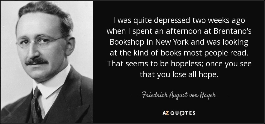 I was quite depressed two weeks ago when I spent an afternoon at Brentano's Bookshop in New York and was looking at the kind of books most people read. That seems to be hopeless; once you see that you lose all hope. - Friedrich August von Hayek