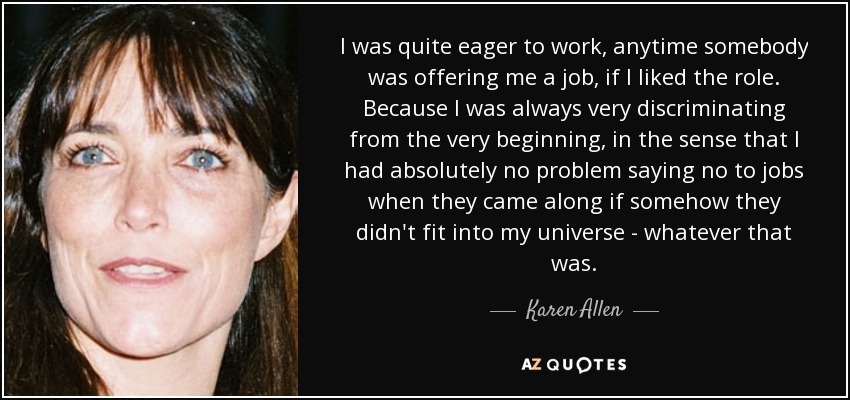 I was quite eager to work, anytime somebody was offering me a job, if I liked the role. Because I was always very discriminating from the very beginning, in the sense that I had absolutely no problem saying no to jobs when they came along if somehow they didn't fit into my universe - whatever that was. - Karen Allen