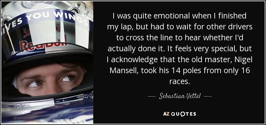 I was quite emotional when I finished my lap, but had to wait for other drivers to cross the line to hear whether I'd actually done it. It feels very special, but I acknowledge that the old master, Nigel Mansell, took his 14 poles from only 16 races. - Sebastian Vettel