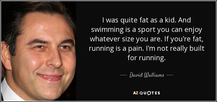 I was quite fat as a kid. And swimming is a sport you can enjoy whatever size you are. If you're fat, running is a pain. I'm not really built for running. - David Walliams