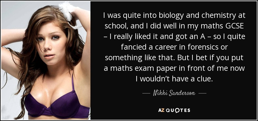 I was quite into biology and chemistry at school, and I did well in my maths GCSE – I really liked it and got an A – so I quite fancied a career in forensics or something like that. But I bet if you put a maths exam paper in front of me now I wouldn’t have a clue. - Nikki Sanderson