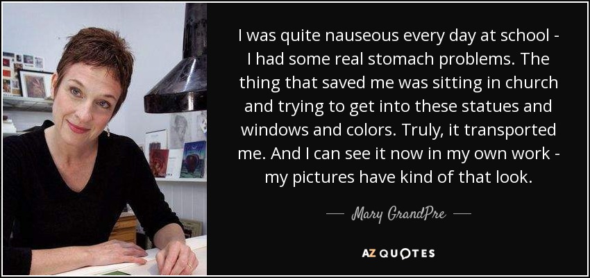 I was quite nauseous every day at school - I had some real stomach problems. The thing that saved me was sitting in church and trying to get into these statues and windows and colors. Truly, it transported me. And I can see it now in my own work - my pictures have kind of that look. - Mary GrandPre