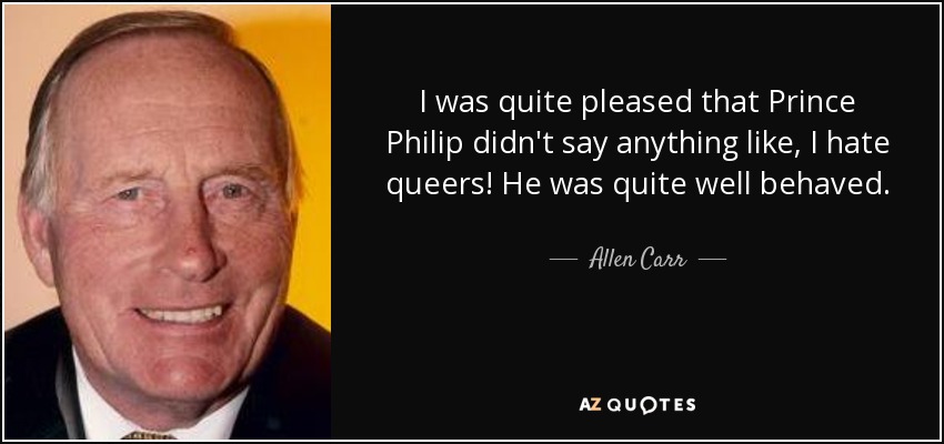 I was quite pleased that Prince Philip didn't say anything like, I hate queers! He was quite well behaved. - Allen Carr