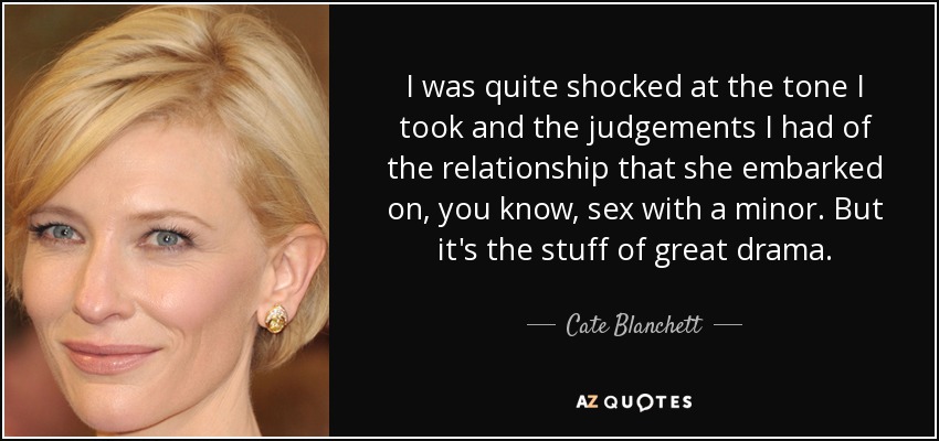 I was quite shocked at the tone I took and the judgements I had of the relationship that she embarked on, you know, sex with a minor. But it's the stuff of great drama. - Cate Blanchett
