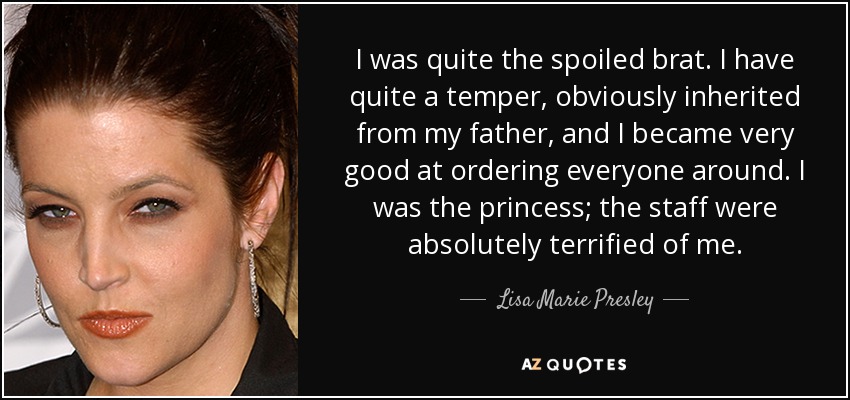I was quite the spoiled brat. I have quite a temper, obviously inherited from my father, and I became very good at ordering everyone around. I was the princess; the staff were absolutely terrified of me. - Lisa Marie Presley