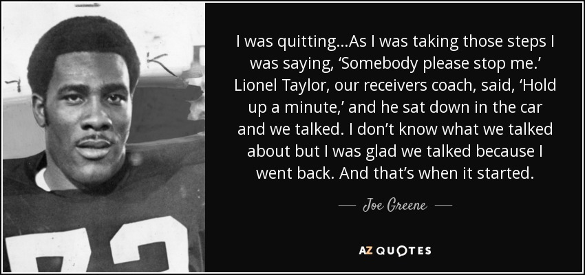 I was quitting…As I was taking those steps I was saying, ‘Somebody please stop me.’ Lionel Taylor, our receivers coach, said, ‘Hold up a minute,’ and he sat down in the car and we talked. I don’t know what we talked about but I was glad we talked because I went back. And that’s when it started. - Joe Greene