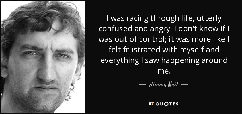 I was racing through life, utterly confused and angry. I don't know if I was out of control; it was more like I felt frustrated with myself and everything I saw happening around me. - Jimmy Nail