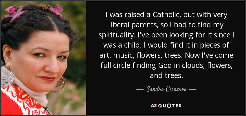 I was raised a Catholic, but with very liberal parents, so I had to find my spirituality. I've been looking for it since I was a child. I would find it in pieces of art, music, flowers, trees. Now I've come full circle finding God in clouds, flowers, and trees. - Sandra Cisneros