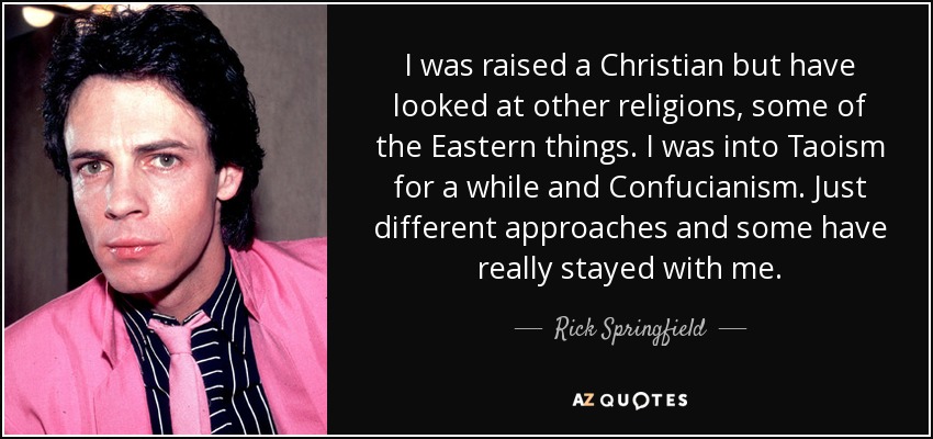 I was raised a Christian but have looked at other religions, some of the Eastern things. I was into Taoism for a while and Confucianism. Just different approaches and some have really stayed with me. - Rick Springfield