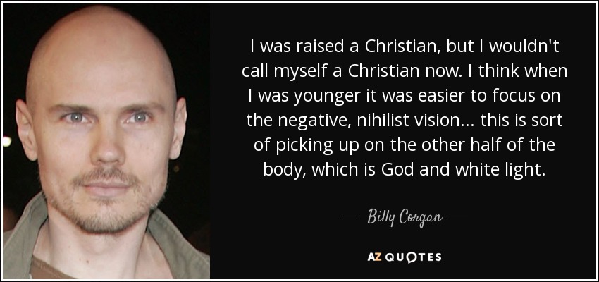 I was raised a Christian, but I wouldn't call myself a Christian now. I think when I was younger it was easier to focus on the negative, nihilist vision... this is sort of picking up on the other half of the body, which is God and white light. - Billy Corgan