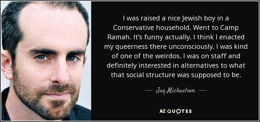 I was raised a nice Jewish boy in a Conservative household. Went to Camp Ramah. It's funny actually. I think I enacted my queerness there unconsciously. I was kind of one of the weirdos. I was on staff and definitely interested in alternatives to what that social structure was supposed to be. - Jay Michaelson