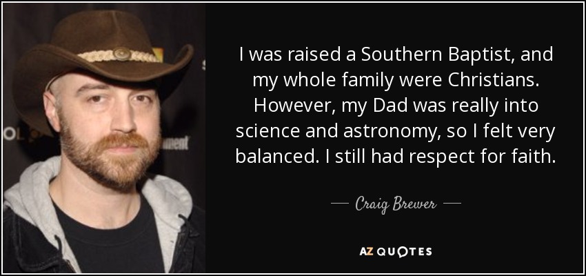 I was raised a Southern Baptist, and my whole family were Christians. However, my Dad was really into science and astronomy, so I felt very balanced. I still had respect for faith. - Craig Brewer