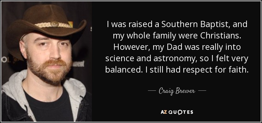 I was raised a Southern Baptist, and my whole family were Christians. However, my Dad was really into science and astronomy, so I felt very balanced. I still had respect for faith. - Craig Brewer