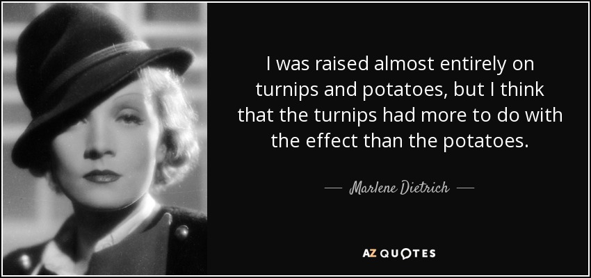 I was raised almost entirely on turnips and potatoes, but I think that the turnips had more to do with the effect than the potatoes. - Marlene Dietrich