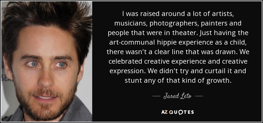 I was raised around a lot of artists, musicians, photographers, painters and people that were in theater. Just having the art-communal hippie experience as a child, there wasn't a clear line that was drawn. We celebrated creative experience and creative expression. We didn't try and curtail it and stunt any of that kind of growth. - Jared Leto