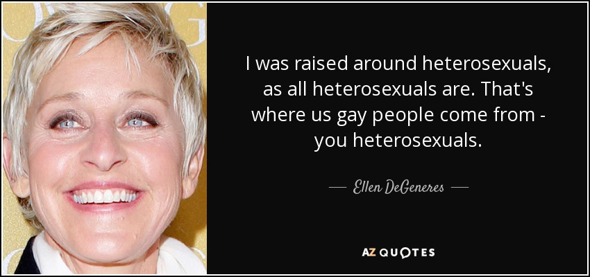 I was raised around heterosexuals, as all heterosexuals are. That's where us gay people come from - you heterosexuals. - Ellen DeGeneres