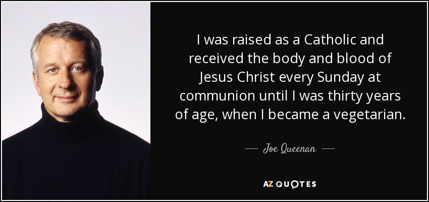 I was raised as a Catholic and received the body and blood of Jesus Christ every Sunday at communion until I was thirty years of age, when I became a vegetarian. - Joe Queenan