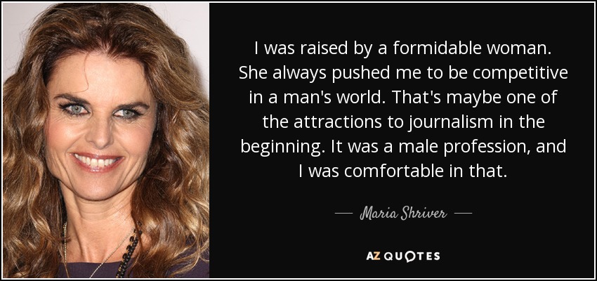 I was raised by a formidable woman. She always pushed me to be competitive in a man's world. That's maybe one of the attractions to journalism in the beginning. It was a male profession, and I was comfortable in that. - Maria Shriver