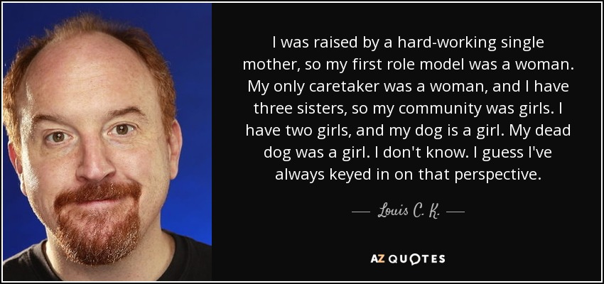 I was raised by a hard-working single mother, so my first role model was a woman. My only caretaker was a woman, and I have three sisters, so my community was girls. I have two girls, and my dog is a girl. My dead dog was a girl. I don't know. I guess I've always keyed in on that perspective. - Louis C. K.