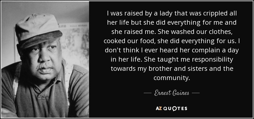 I was raised by a lady that was crippled all her life but she did everything for me and she raised me. She washed our clothes, cooked our food, she did everything for us. I don't think I ever heard her complain a day in her life. She taught me responsibility towards my brother and sisters and the community. - Ernest Gaines