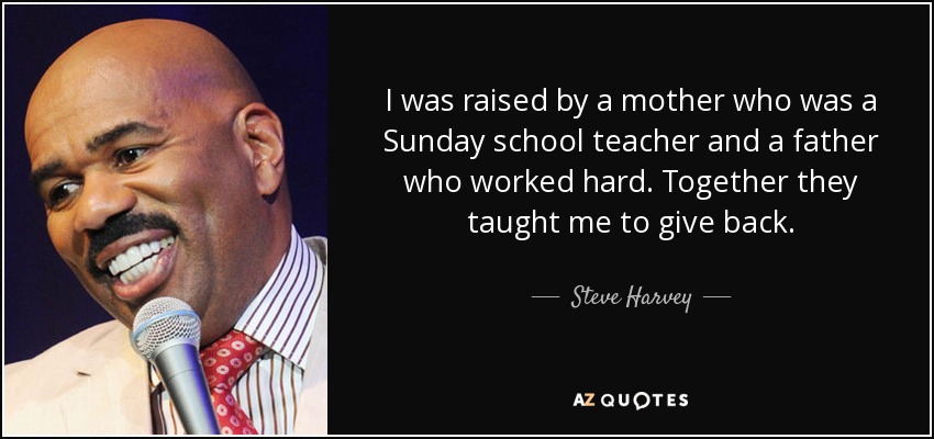 I was raised by a mother who was a Sunday school teacher and a father who worked hard. Together they taught me to give back. - Steve Harvey